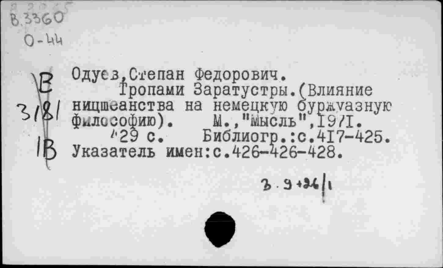 ﻿0-^4
Одусз,Степан Федорович.
Тропами Заратустры.(Влияние ницшеанства на немецкую буржуазную философию). М.»"Мысль",19/1.
'’29 с. Библиогр. :с.417-425. Указатель имен:с.426-426-428.